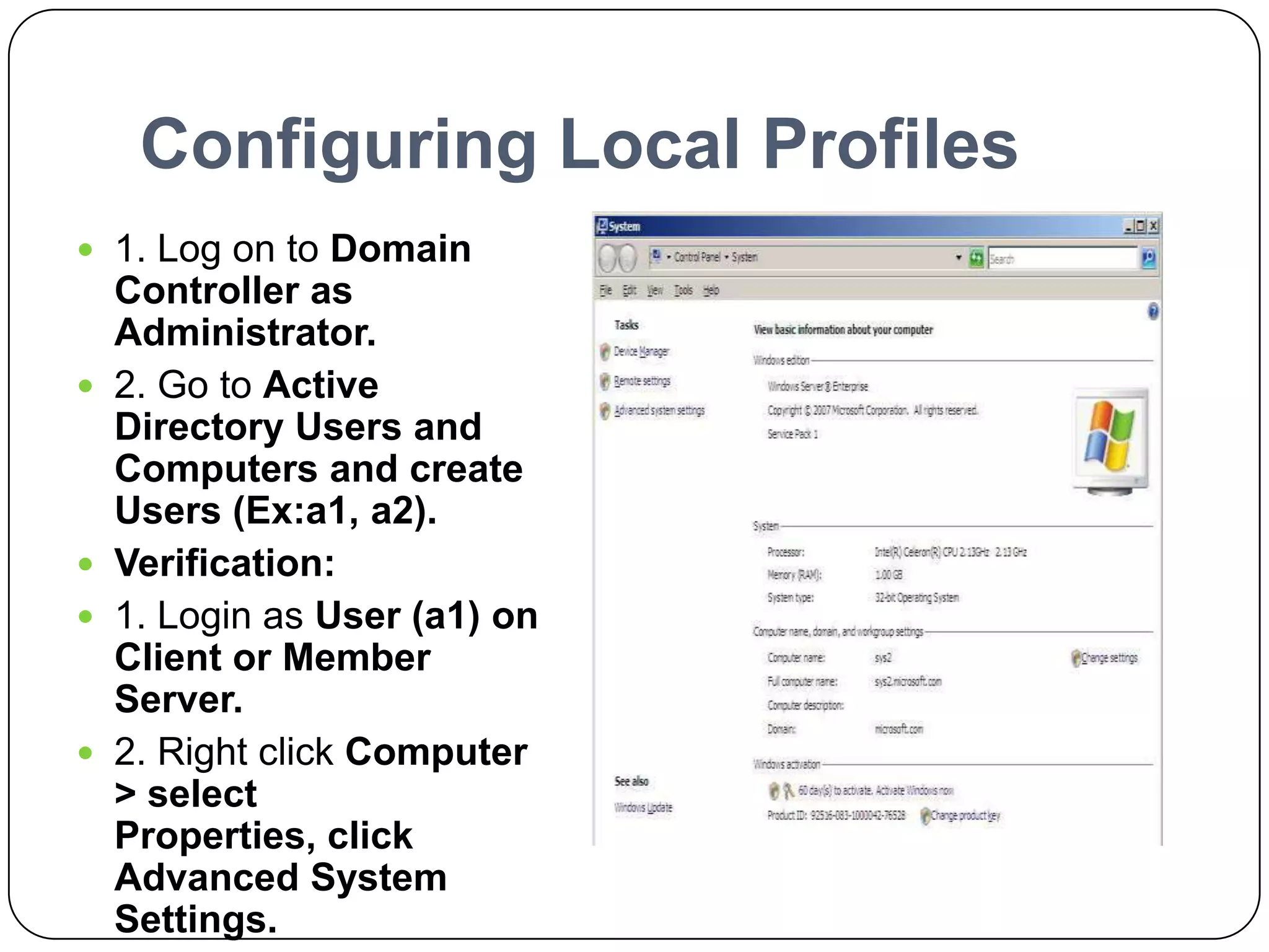 Configuring Local Profiles
 1. Log on to Domain
Controller as
Administrator.
 2. Go to Active
Directory Users and
Computers and create
Users (Ex:a1, a2).
 Verification:
 1. Login as User (a1) on
Client or Member
Server.
 2. Right click Computer
> select
Properties, click
Advanced System
Settings.
 