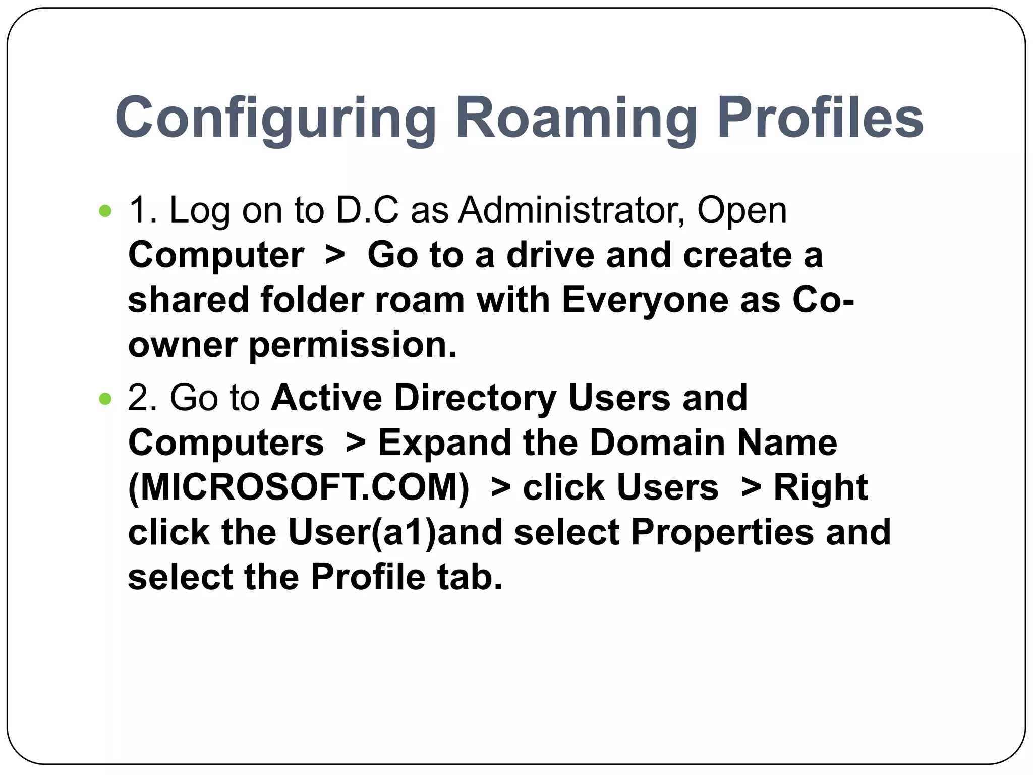 Configuring Roaming Profiles
 1. Log on to D.C as Administrator, Open
Computer > Go to a drive and create a
shared folder roam with Everyone as Co-
owner permission.
 2. Go to Active Directory Users and
Computers > Expand the Domain Name
(MICROSOFT.COM) > click Users > Right
click the User(a1)and select Properties and
select the Profile tab.
 