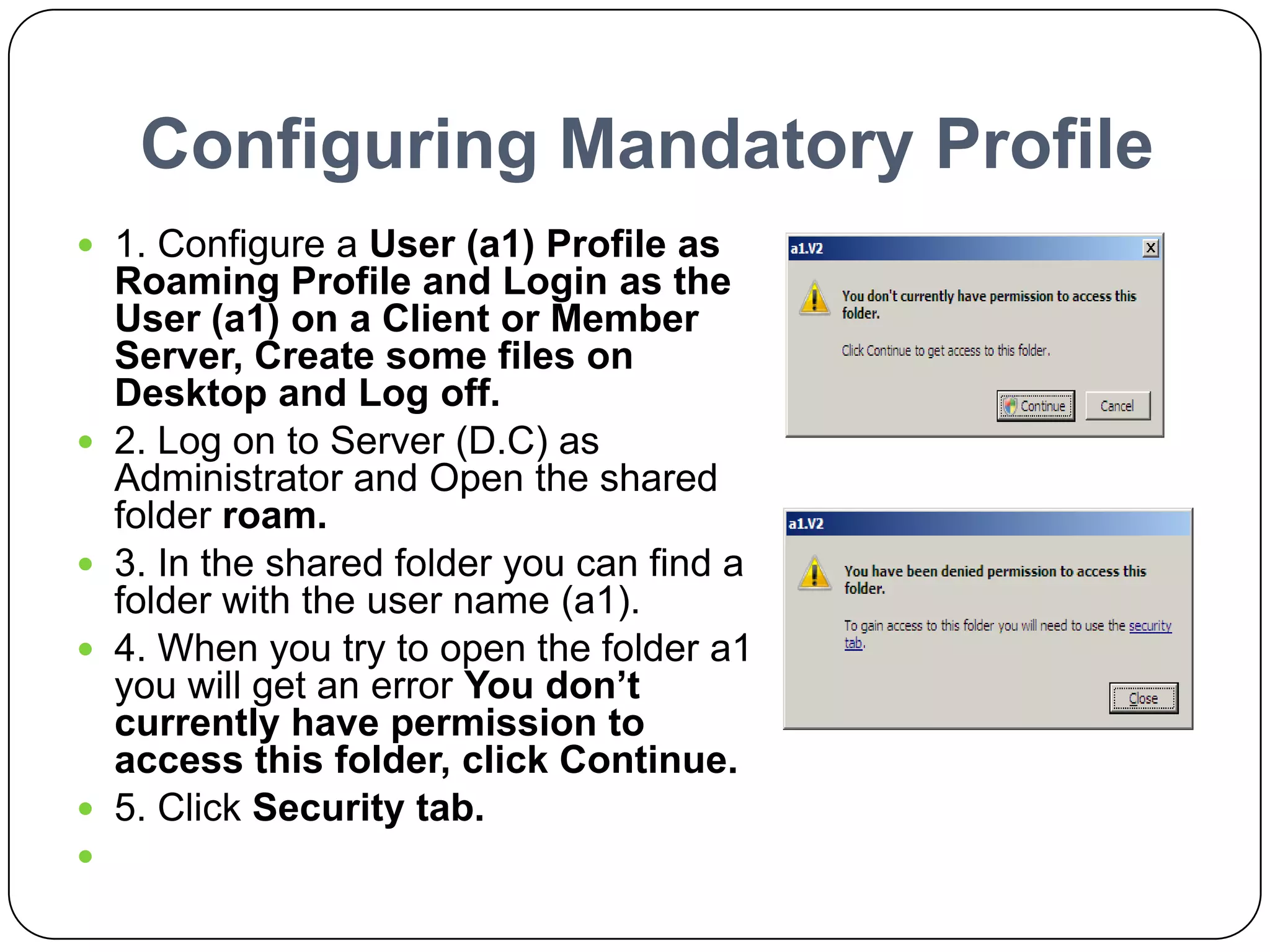 Configuring Mandatory Profile
 1. Configure a User (a1) Profile as
Roaming Profile and Login as the
User (a1) on a Client or Member
Server, Create some files on
Desktop and Log off.
 2. Log on to Server (D.C) as
Administrator and Open the shared
folder roam.
 3. In the shared folder you can find a
folder with the user name (a1).
 4. When you try to open the folder a1
you will get an error You don’t
currently have permission to
access this folder, click Continue.
 5. Click Security tab.

 