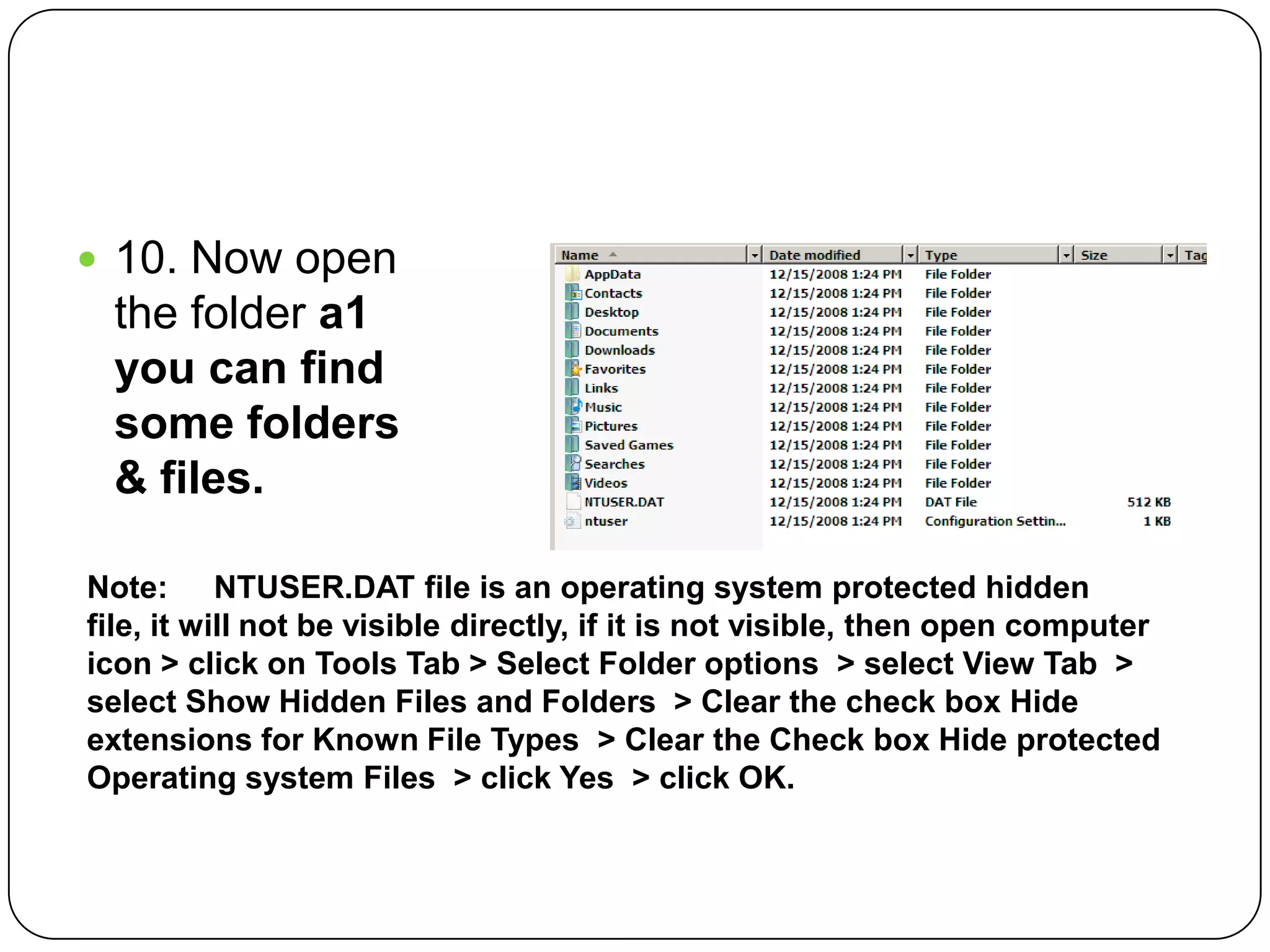  10. Now open
the folder a1
you can find
some folders
& files.
Note: NTUSER.DAT file is an operating system protected hidden
file, it will not be visible directly, if it is not visible, then open computer
icon > click on Tools Tab > Select Folder options > select View Tab >
select Show Hidden Files and Folders > Clear the check box Hide
extensions for Known File Types > Clear the Check box Hide protected
Operating system Files > click Yes > click OK.
 
