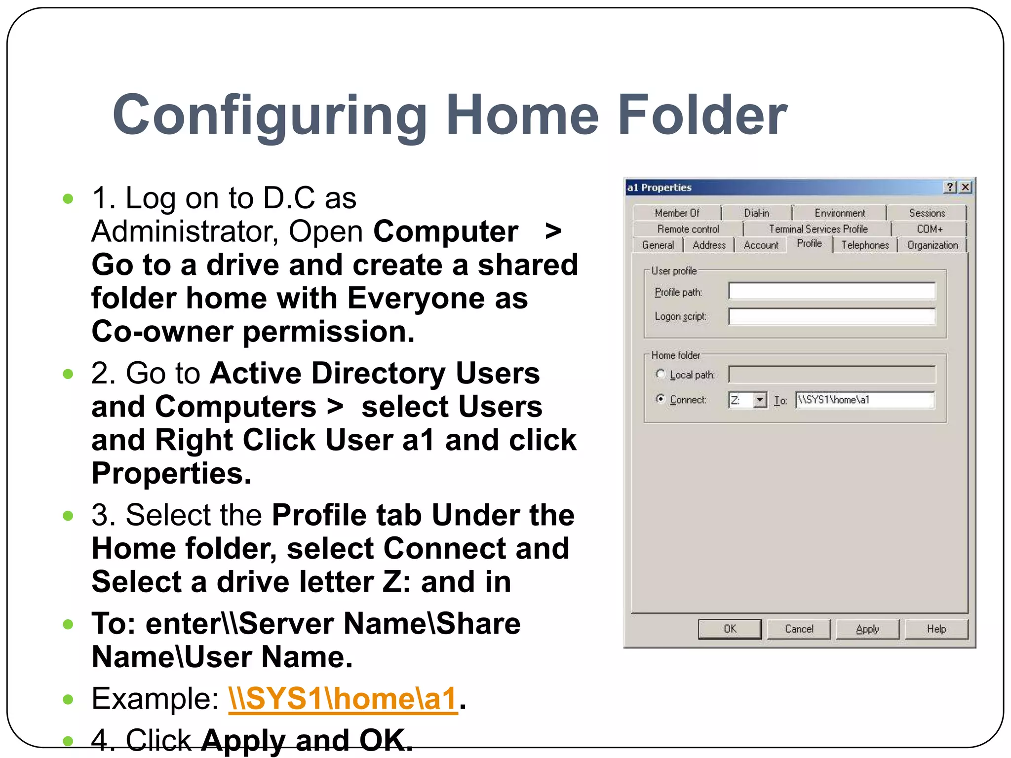Configuring Home Folder
 1. Log on to D.C as
Administrator, Open Computer >
Go to a drive and create a shared
folder home with Everyone as
Co-owner permission.
 2. Go to Active Directory Users
and Computers > select Users
and Right Click User a1 and click
Properties.
 3. Select the Profile tab Under the
Home folder, select Connect and
Select a drive letter Z: and in
 To: enterServer NameShare
NameUser Name.
 Example: SYS1homea1.
 4. Click Apply and OK.
 