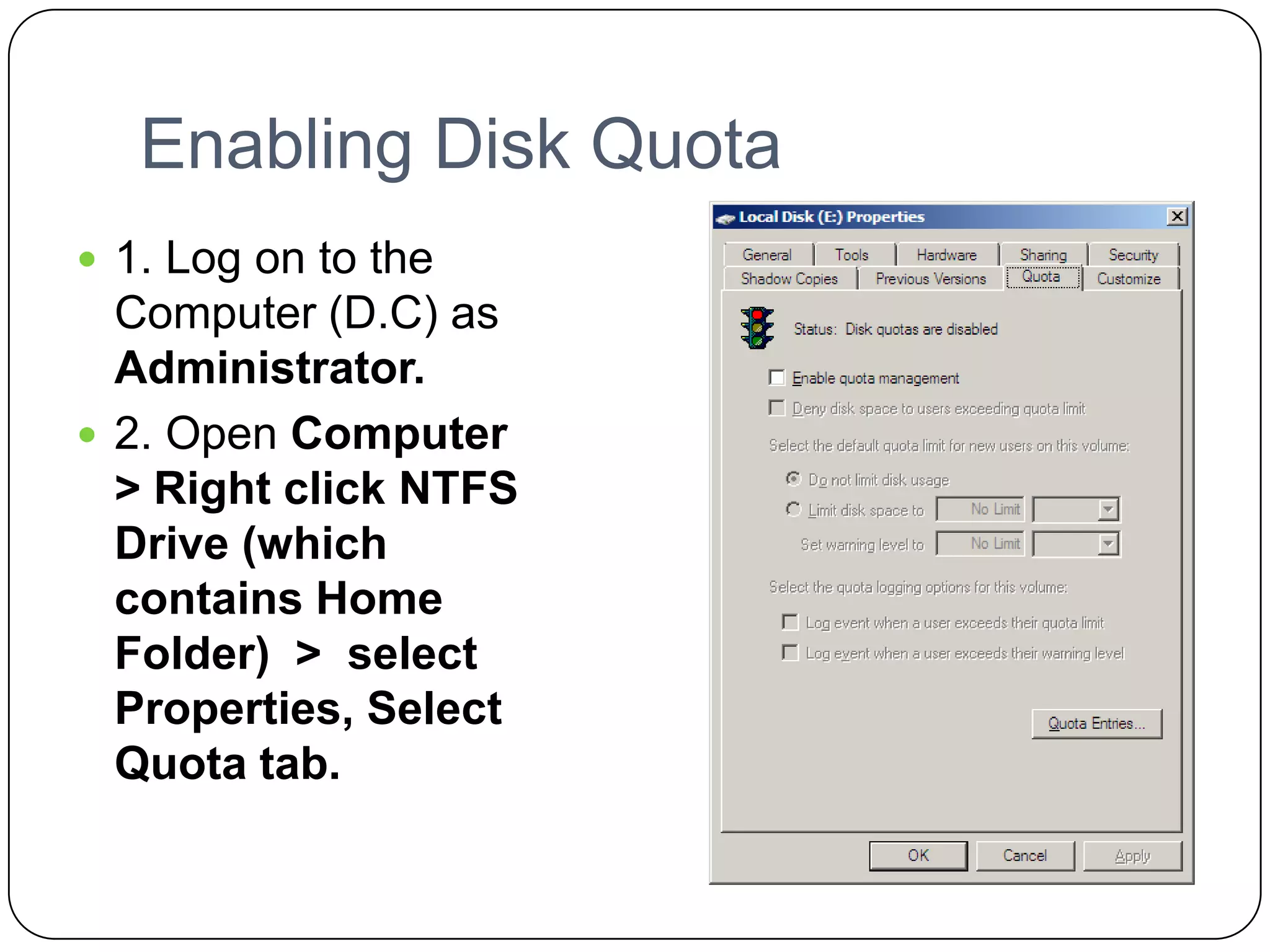 Enabling Disk Quota
 1. Log on to the
Computer (D.C) as
Administrator.
 2. Open Computer
> Right click NTFS
Drive (which
contains Home
Folder) > select
Properties, Select
Quota tab.
 