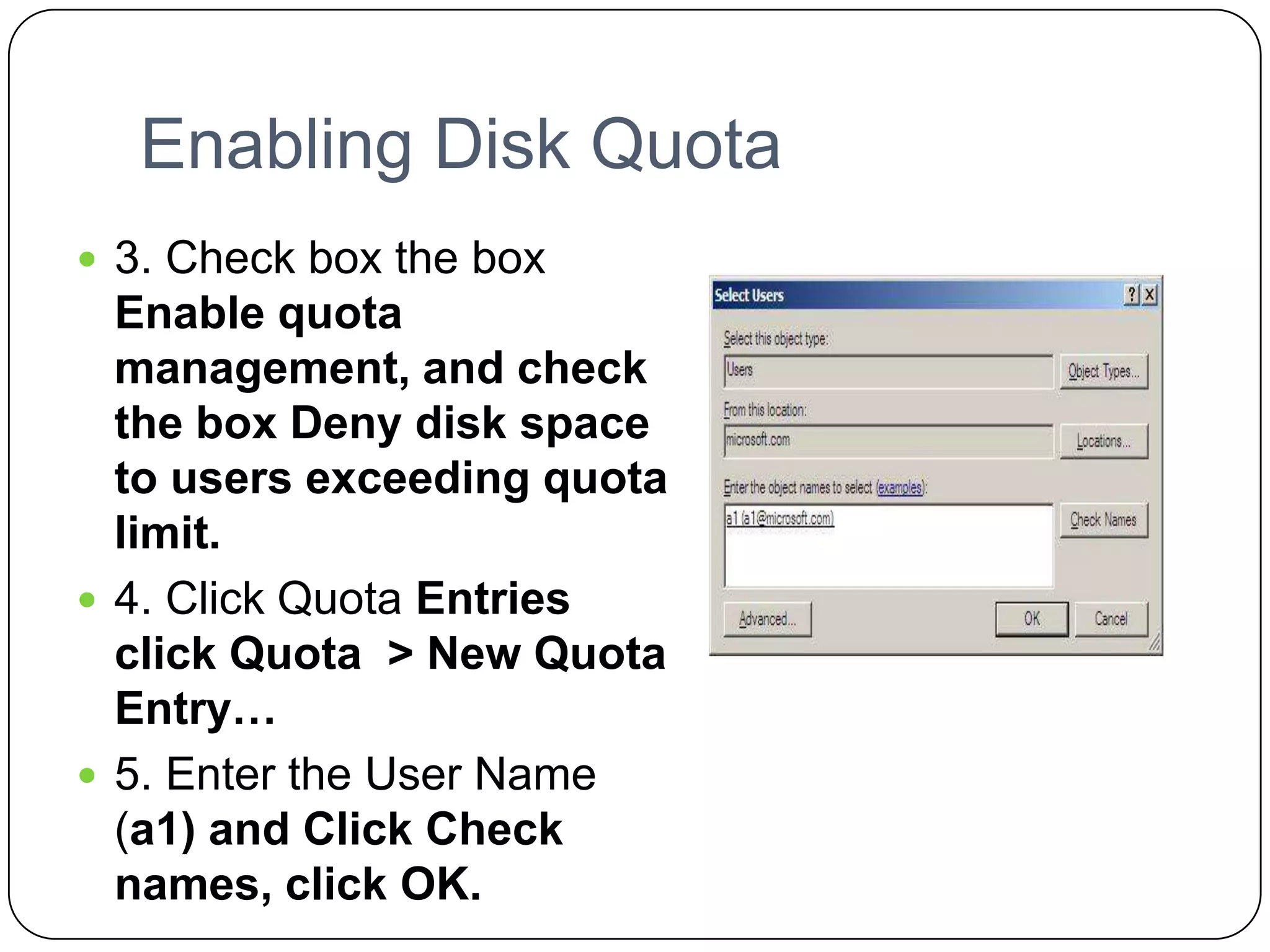Enabling Disk Quota
 3. Check box the box
Enable quota
management, and check
the box Deny disk space
to users exceeding quota
limit.
 4. Click Quota Entries
click Quota > New Quota
Entry…
 5. Enter the User Name
(a1) and Click Check
names, click OK.
 