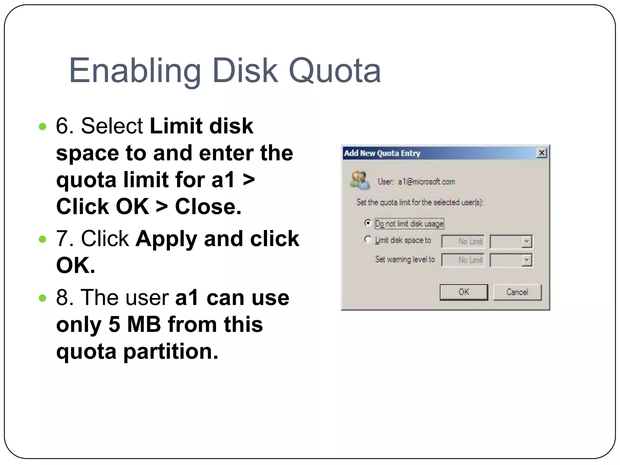 Enabling Disk Quota
 6. Select Limit disk
space to and enter the
quota limit for a1 >
Click OK > Close.
 7. Click Apply and click
OK.
 8. The user a1 can use
only 5 MB from this
quota partition.
 