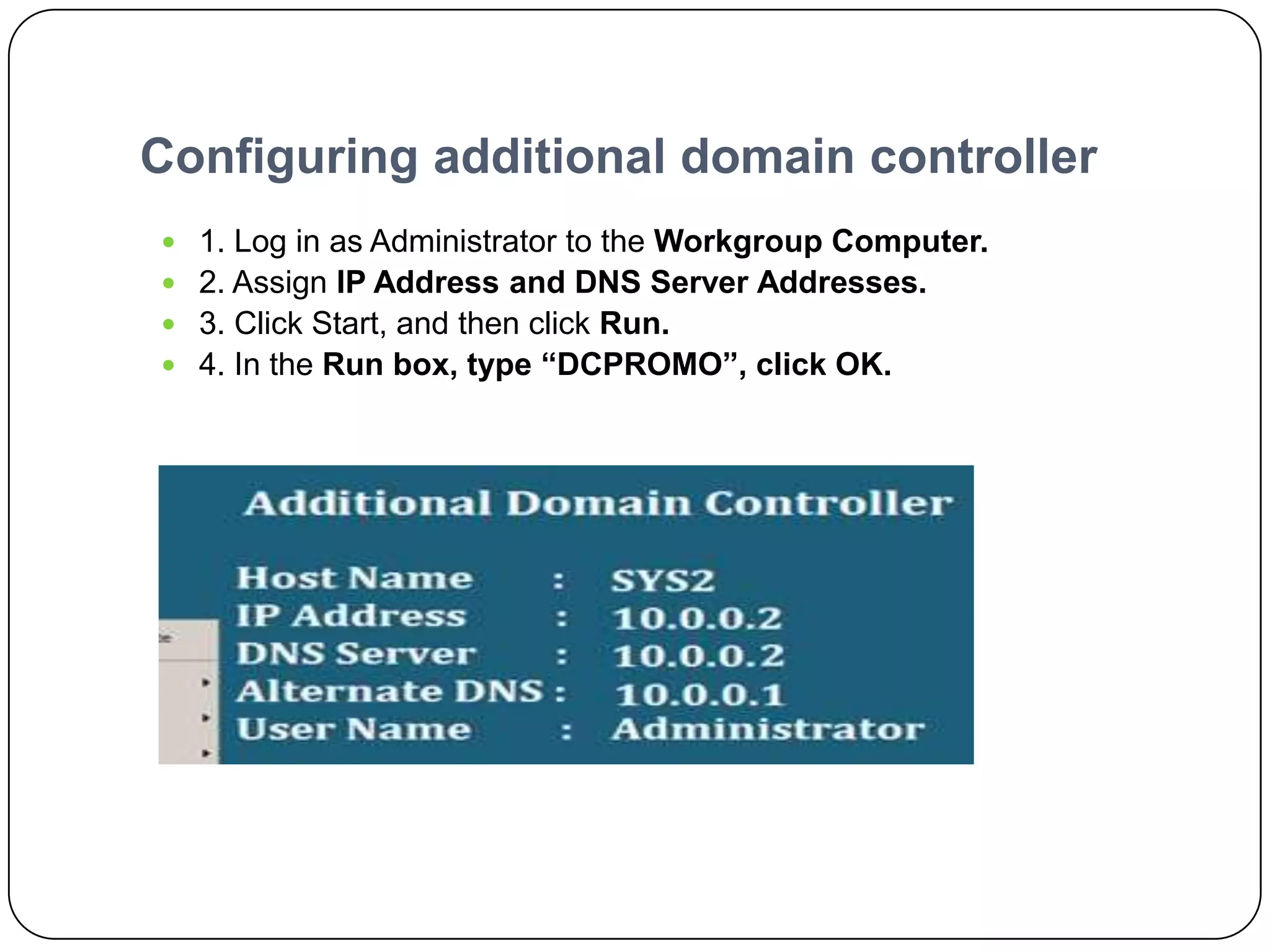 Configuring additional domain controller
 1. Log in as Administrator to the Workgroup Computer.
 2. Assign IP Address and DNS Server Addresses.
 3. Click Start, and then click Run.
 4. In the Run box, type “DCPROMO”, click OK.
 