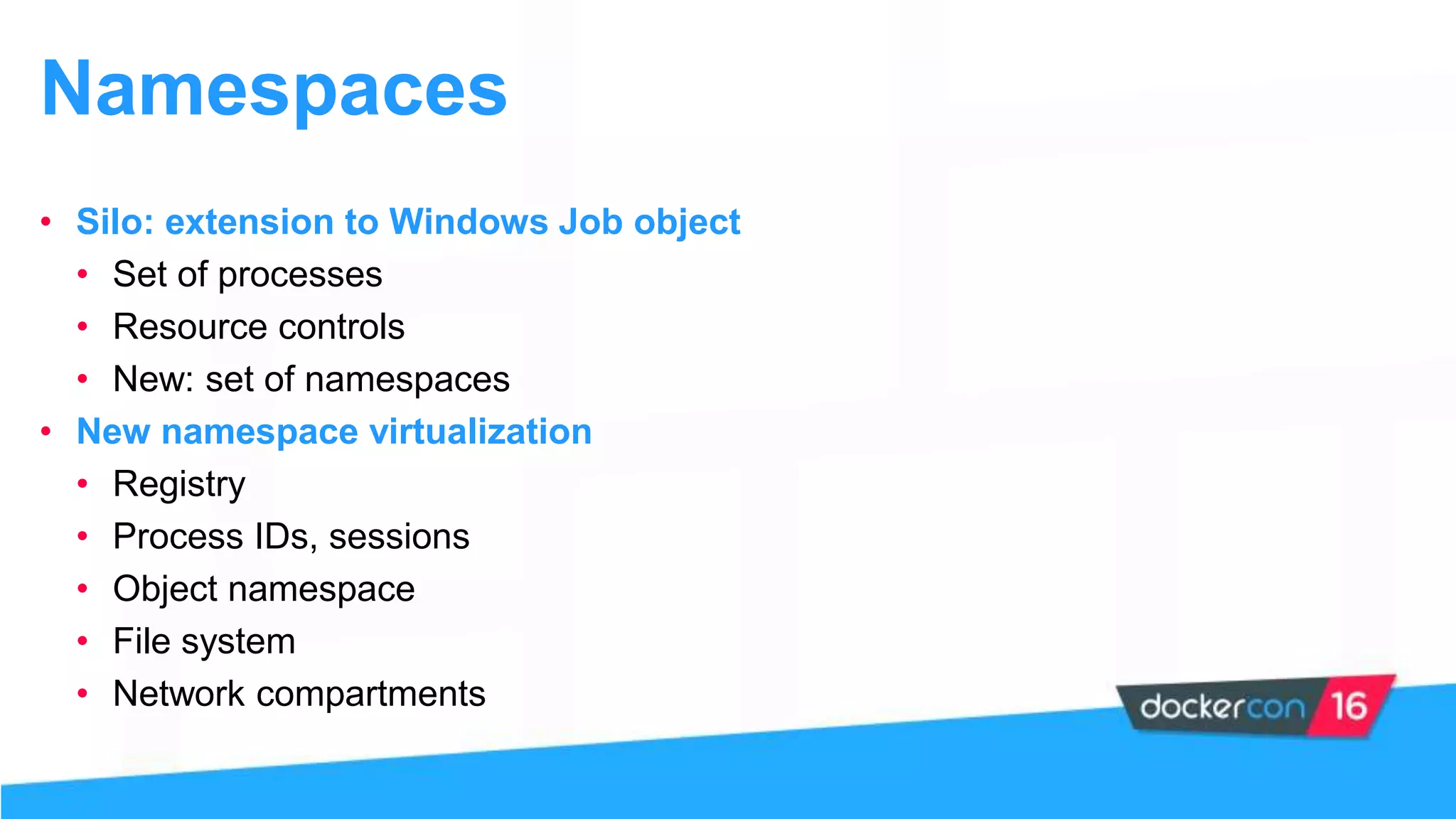 Namespaces
• Silo: extension to Windows Job object
• Set of processes
• Resource controls
• New: set of namespaces
• New namespace virtualization
• Registry
• Process IDs, sessions
• Object namespace
• File system
• Network compartments
 