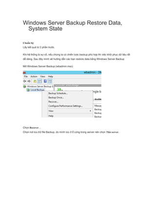 Windows Server Backup Restore Data,
System State
Chuẩn bị:
Lấy kết quả từ 2 phần trước.
Khi hệ thống bị sự cố, nếu chúng ta có chiến lược backup phù hợp thì việc khôi phục dữ liệu rất
dễ dàng. Sau đây mình sẽ hướng dẫn các bạn restore data bằng Windows Server Backup
Mở Windows Server Backup (wbadmin.msc)
Chọn Recover…
Chọn nơi lưu trữ file Backup, do mình lưu ở ổ cứng trong server nên chọn This server.
 