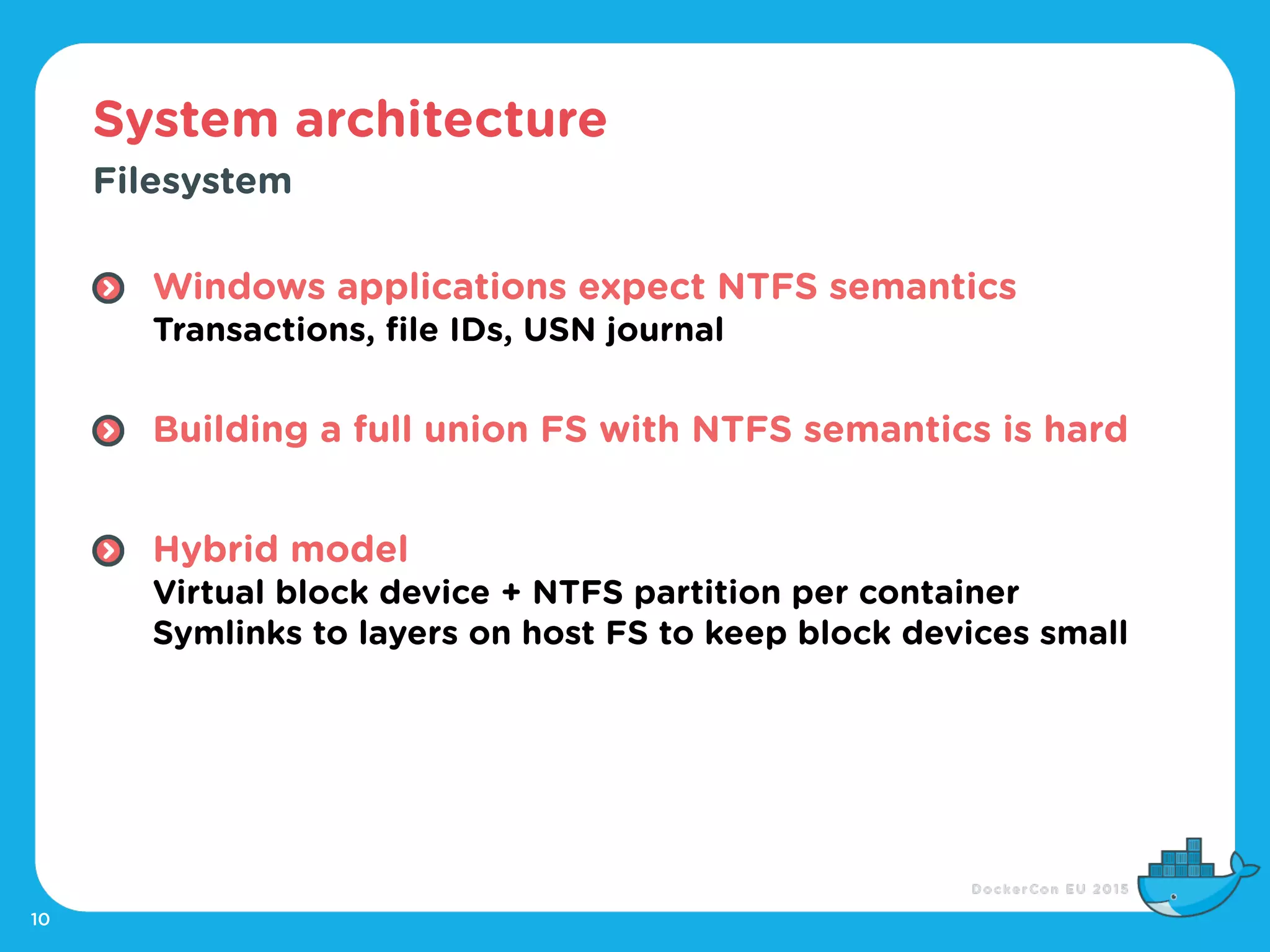 System architecture
10
Filesystem
Windows applications expect NTFS semantics 
Transactions, file IDs, USN journal 
Building a full union FS with NTFS semantics is hard
Hybrid model 
Virtual block device + NTFS partition per container 
Symlinks to layers on host FS to keep block devices small
 