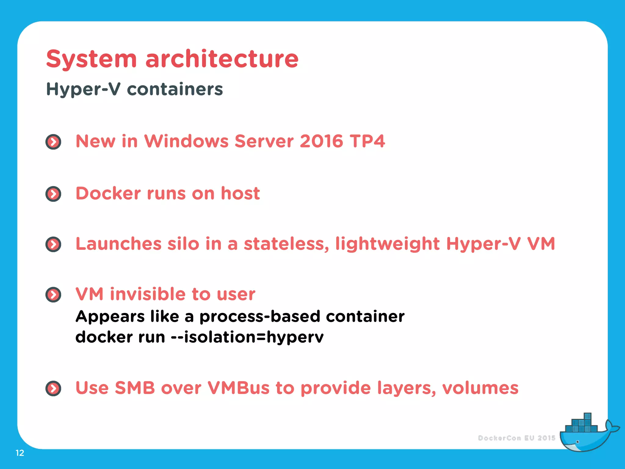 System architecture
12
Hyper-V containers
New in Windows Server 2016 TP4 
Docker runs on host 
Launches silo in a stateless, lightweight Hyper-V VM 
VM invisible to user 
Appears like a process-based container 
docker run --isolation=hyperv 
Use SMB over VMBus to provide layers, volumes
 