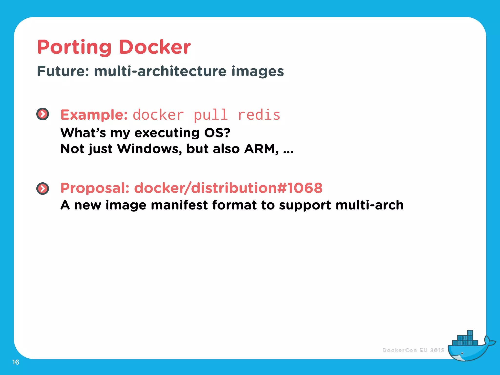 Porting Docker
16
Future: multi-architecture images
Example: docker pull redis 
What’s my executing OS? 
Not just Windows, but also ARM, … 
Proposal: docker/distribution#1068 
A new image manifest format to support multi-arch
 