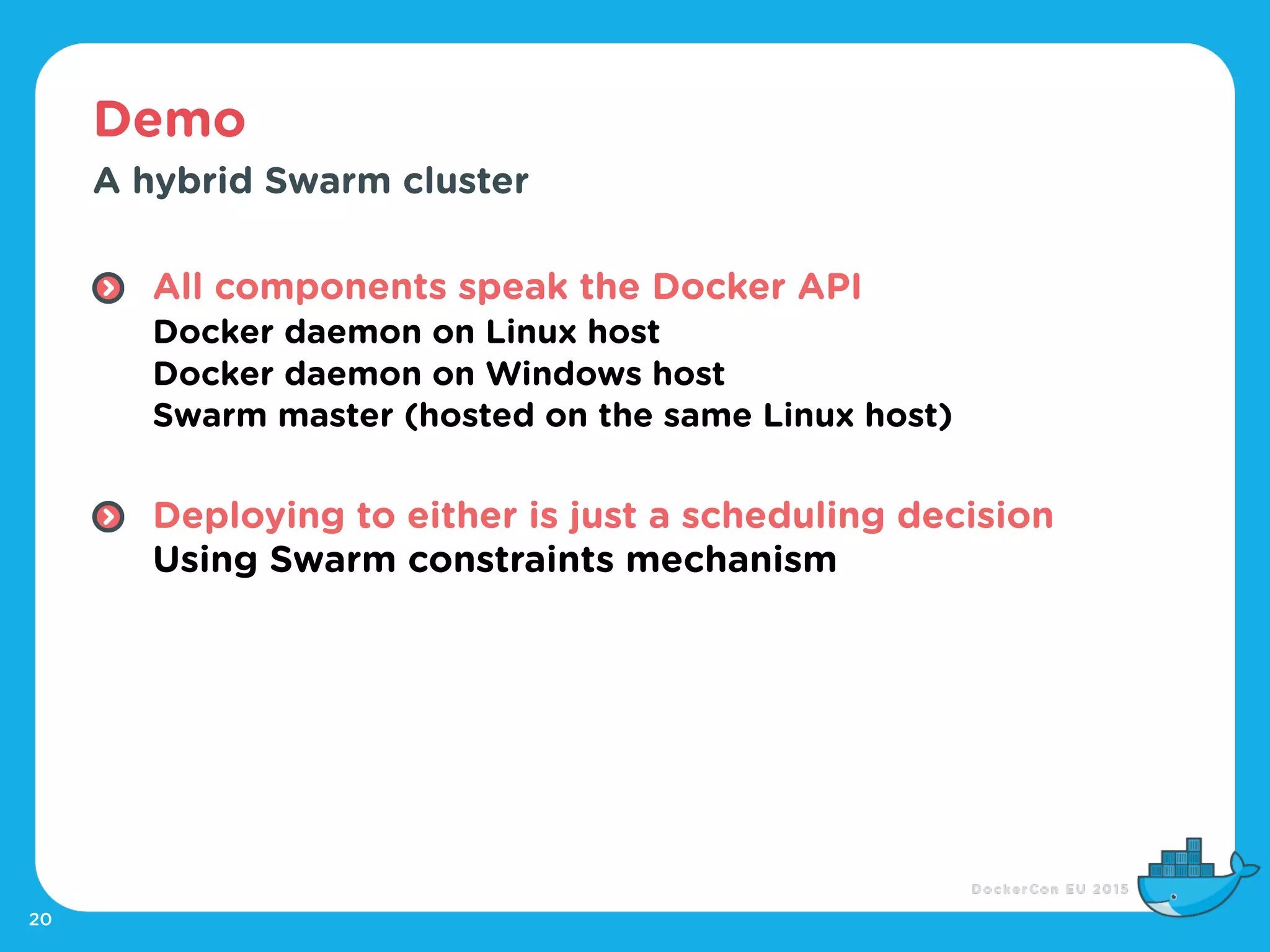 Demo
20
A hybrid Swarm cluster
All components speak the Docker API 
Docker daemon on Linux host 
Docker daemon on Windows host 
Swarm master (hosted on the same Linux host) 
Deploying to either is just a scheduling decision 
Using Swarm constraints mechanism
 