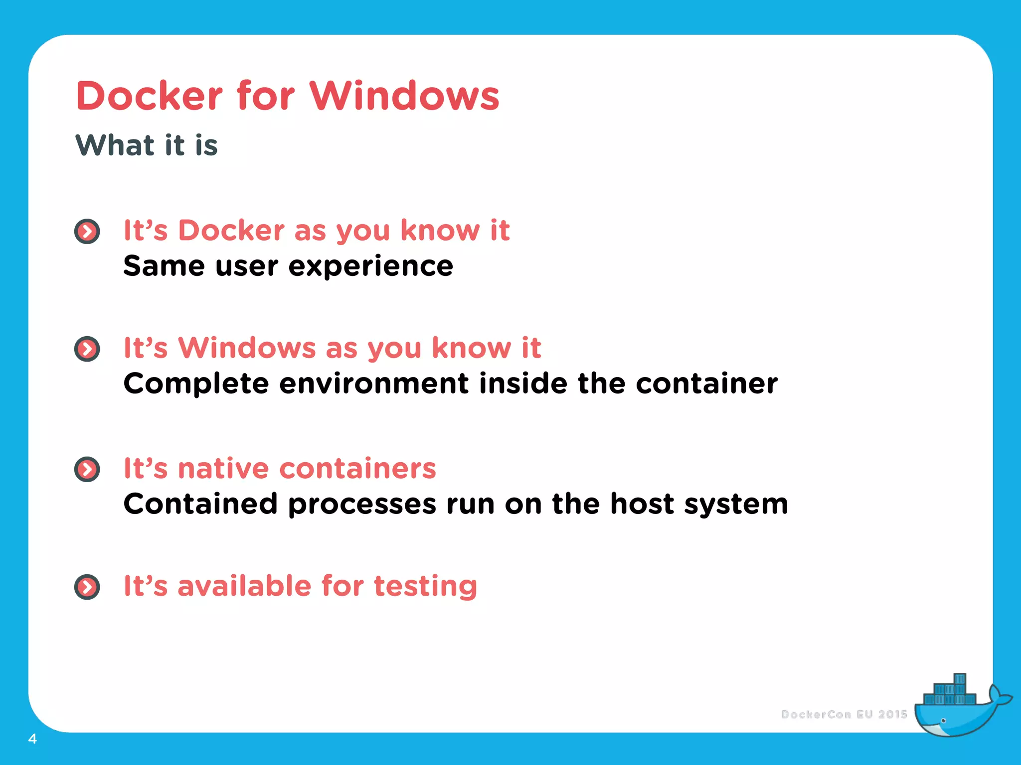 Docker for Windows
4
What it is
It’s Docker as you know it 
Same user experience 
It’s Windows as you know it 
Complete environment inside the container 
It’s native containers 
Contained processes run on the host system 
It’s available for testing
 