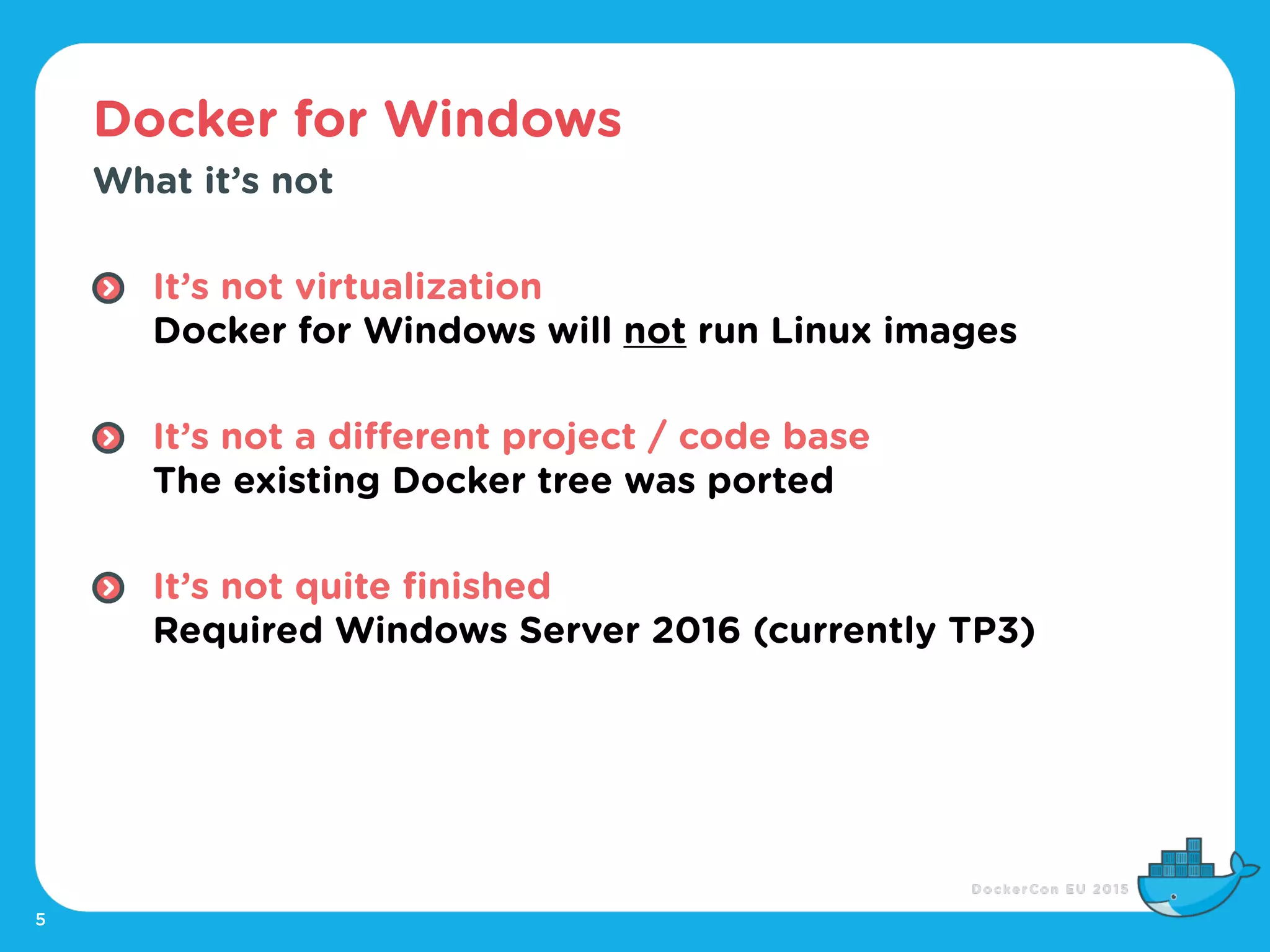 Docker for Windows
5
What it’s not
It’s not virtualization 
Docker for Windows will not run Linux images 
It’s not a different project / code base 
The existing Docker tree was ported 
It’s not quite finished 
Required Windows Server 2016 (currently TP3)
 