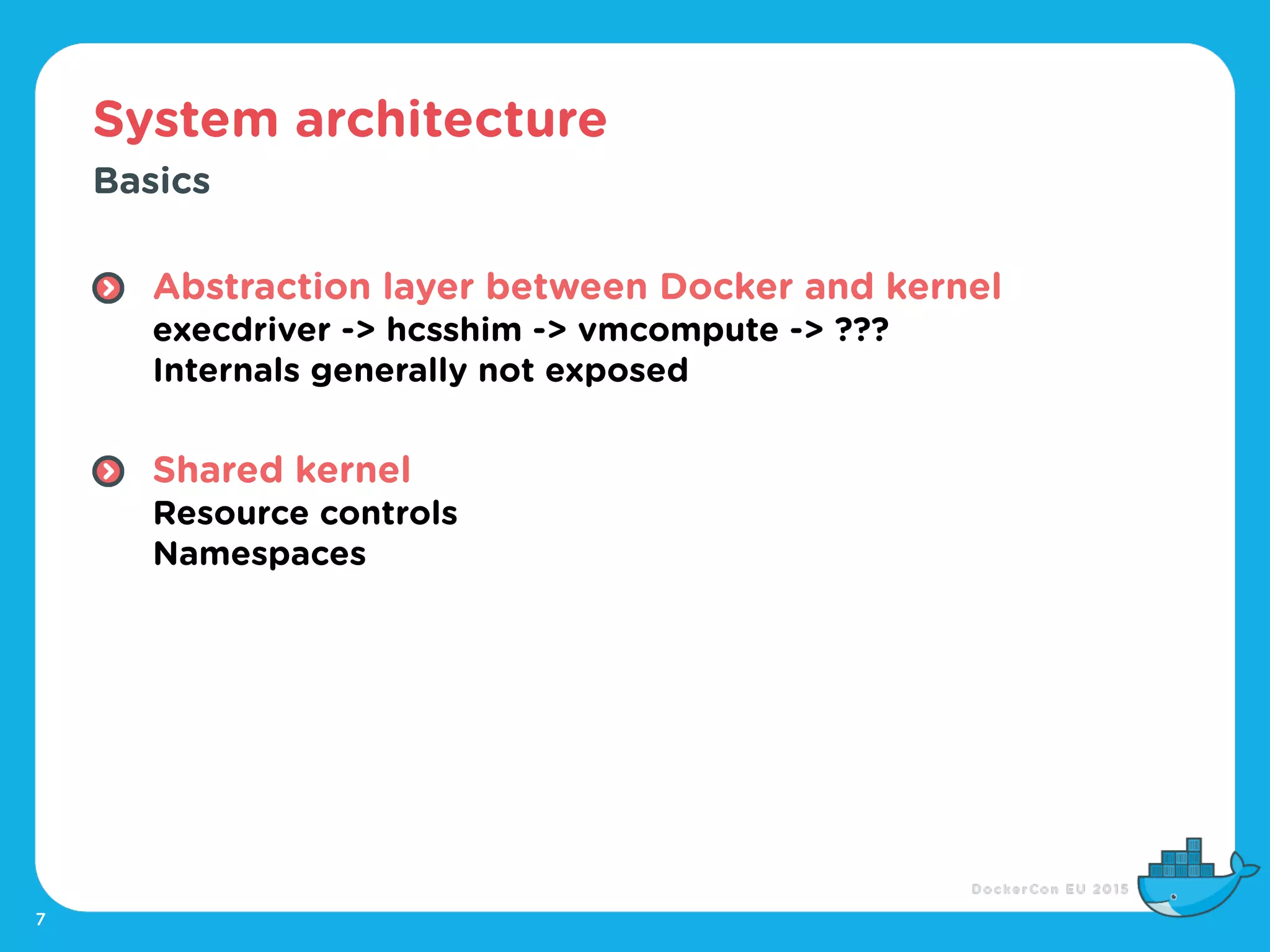 System architecture
7
Basics
Abstraction layer between Docker and kernel 
execdriver -> hcsshim -> vmcompute -> ??? 
Internals generally not exposed 
Shared kernel 
Resource controls 
Namespaces
 