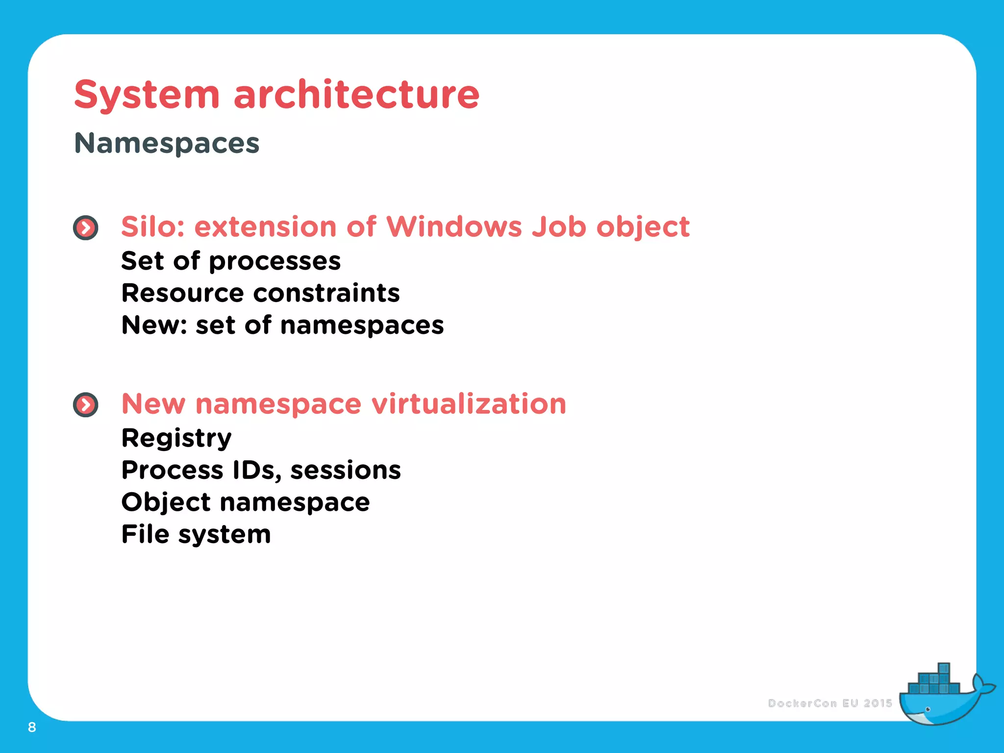 System architecture
8
Namespaces
Silo: extension of Windows Job object 
Set of processes 
Resource constraints 
New: set of namespaces 
New namespace virtualization 
Registry 
Process IDs, sessions 
Object namespace 
File system
 