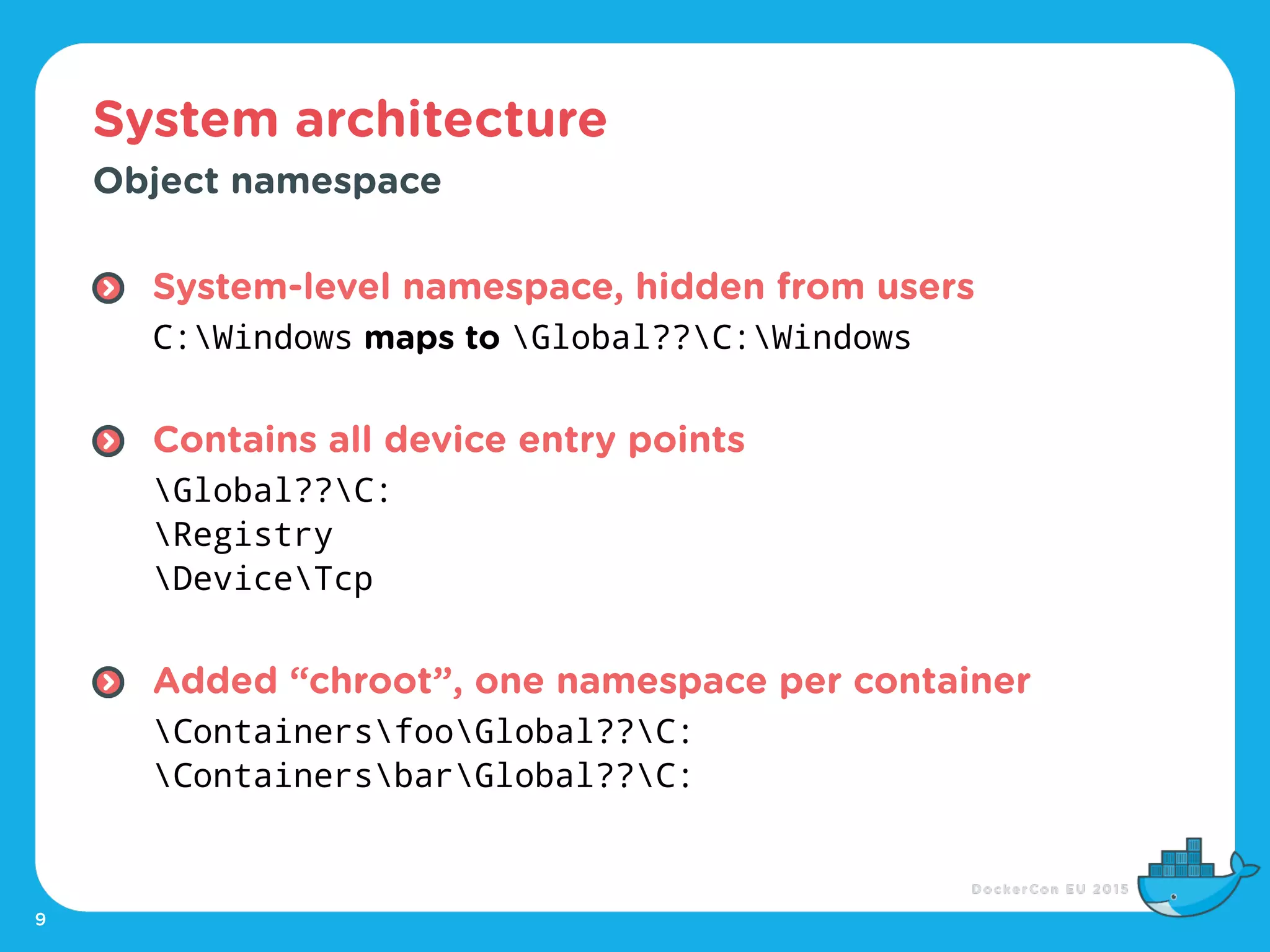 System architecture
9
Object namespace
System-level namespace, hidden from users 
C:Windows maps to Global??C:Windows 
Contains all device entry points 
Global??C: 
Registry 
DeviceTcp 
Added “chroot”, one namespace per container 
ContainersfooGlobal??C: 
ContainersbarGlobal??C:
 