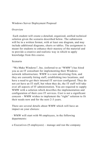 Windows Server Deployment Proposal
Overview
Each student will create a detailed, organized, unified technical
solution given the scenario described below. The submission
will be in a written format, with at least one diagram, and may
include additional diagrams, charts or tables. The assignment is
meant for students to enhance their mastery of the material and
to provide a creative and realistic way in which to apply
knowledge from this course.
Scenario
“We Make Windows”, Inc. (referred to as “WMW”) has hired
you as an IT consultant for implementing their Windows
network infrastructure. WMW is a new advertising firm, and
they are currently hiring staff, establishing two locations, and
have a need to get their internal IT services configured. They do
not yet have an IT staff, but when they do, the IT staff will take
over all aspects of IT administration. You are required to supply
WMW with a solution which describes the implementation and
configuration of their core IT services. Cost is not a significant
concern – WMW wishes to implement the “right” solution to fit
their needs now and for the next 2-3 years.
There are several details about WMW which will have an
impact on your choices:
· WMW will start with 90 employees, in the following
departments:
o Executives (9 employees) – manage and run the company
 