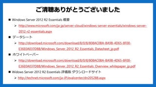 ꤬Ȥޤ
? Windows Server 2012 R2 Essentials Ҫ
? http://www.microsoft.com/ja-jp/server-cloud/windows-server-essentials/windows-server-
2012-r2-essentials.aspx
? ǩ``
? http://download.microsoft.com/download/8/0/8/808AC0BA-BA9B-4D65-8F00-
E36E0A037D8B/Windows_Server_2012_R2_Essentials_Datasheet_jp.pdf
? ۥ磻ȥک`ѩ`
? http://download.microsoft.com/download/8/0/8/808AC0BA-BA9B-4D65-8F00-
E36E0A037D8B/Windows_Server_2012_R2_Essentials_Overview_whitepaper_jp.pdf
? Widows Server 2012 R2 Essentials u `ɥ
? http://technet.microsoft.com/ja-JP/evalcenter/dn205288.aspx
 