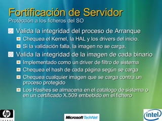 Fortificación de Servidor Protección a los ficheros del SO Valida la integridad del proceso de Arranque Chequea el Kernel, la HAL y los drivers del inicio. Si la validación falla, la imagen no se carga. Valida la integridad de la imagen de cada binario Implementado como un driver de filtro de sistema Chequea el hash de cada página según se carga Chequea cualquier imagen que se carga contra un proceso protegido Los Hashes se almacena en el catalogo de sistema o en un certificado X.509 embebido en el fichero 