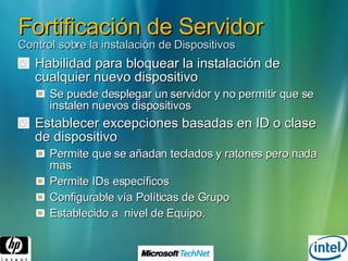 Fortificación de Servidor Control sobre la instalación de Dispositivos Habilidad para bloquear la instalación de cualquier nuevo dispositivo Se puede desplegar un servidor y no permitir que se instalen nuevos dispositivos Establecer excepciones basadas en ID o clase de dispositivo Permite que se añadan teclados y ratones pero nada mas Permite IDs específicos  Configurable vía Políticas de Grupo Establecido a  nivel de Equipo. 