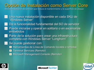 Opción de Instalación como Server Core  Mínima instalación de servidor que reduce el mantenimiento y la superficie de ataque Una nueva instalación disponible en cada SKU de “Windows Server” Da la funcionalidad fundamental del SO de servidor Puede iniciarse y operar en solitario o en escenarios  embebidos Parte de la solución para crear una infraestructura completa con Windows Server “Longhorn” Se puede gestionar con: Herramientas de Línea de Comando locales o remotas Terminal Services (Remoto) Microsoft Management Console (Remoto) 