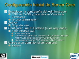 Configuración Inicial de Server Core Establecer la contraseña del Administrador CTRL+ALT+DEL y hacer click en “Cambiar la Contraseña” net user administrator *  Activar Slmgr.vbs –ato  Configurar una IP Estática (si es requerido) Netsh interface ipv4 show interfaces set address name="ID" source=static address=StaticIP mask=SubnetMask gateway=DefaultGateway  add dnsserver name="ID" address=DNSIP index=1  Unirse a un dominio (si se requiere) Netdom 