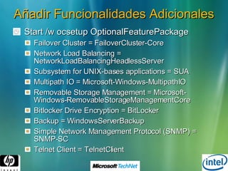 Añadir Funcionalidades Adicionales Start /w ocsetup OptionalFeaturePackage Failover Cluster = FailoverCluster-Core Network Load Balancing = NetworkLoadBalancingHeadlessServer Subsystem for UNIX-bases applications = SUA Multipath IO = Microsoft-Windows-MultipathIO Removable Storage Management = Microsoft-Windows-RemovableStorageManagementCore Bitlocker Drive Encryption = BitLocker Backup = WindowsServerBackup Simple Network Management Protocol (SNMP) = SNMP-SC Telnet Client = TelnetClient 