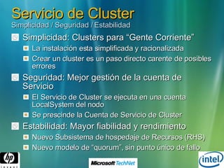 Servicio de Cluster Simplicidad / Seguridad / Estabilidad Simplicidad: Clusters para “Gente Corriente” La instalación esta simplificada y racionalizada Crear un cluster es un paso directo carente de posibles errores Seguridad: Mejor gestión de la cuenta de Servicio El Servicio de Cluster se ejecuta en una cuenta LocalSystem del nodo Se prescinde la Cuenta de Servicio de Cluster Estabilidad: Mayor fiabilidad y rendimiento Nuevo Subsistema de hospedaje de Recursos (RHS) Nuevo modelo de “quorum”, sin punto único de fallo 
