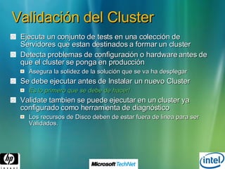 Validación del Cluster Ejecuta un conjunto de tests en una colección de Servidores que estan destinados a formar un cluster Detecta problemas de configuración o hardware antes de que el cluster se ponga en producción Asegura la solidez de la solución que se va ha desplegar Se debe ejecutar antes de Instalar un nuevo Cluster Es lo primero que se debe de hacer! Validate tambien se puede ejecutar en un cluster ya configurado como herramienta de diagnóstico Los recursos de Disco deben de estar fuera de linea para ser Validados. 
