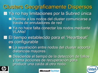 Clusters Geograficamente Dispersos Ya no hay limitaciones por la Subred única Permite a los nodos del cluster comunicarse a través de enrutadores de red Ya no hace falta conectar los nodos mediante VLANs! El tiempo establecido para el “Heartbeat” es configurable La separación entre nodos del cluster soporta distancias mayores. Desciende el tiempo de la detección de fallos y toma acciones de recuperación para producir una caída al otro nodo. 