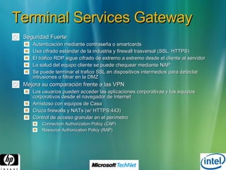 Terminal Services Gateway Seguridad Fuerte Autenticación mediante contraseña o smartcards Usa cifrado estándar de la industria y firewall trasversal (SSL, HTTPS) El tráfico RDP sigue cifrado de extremo a extremo desde el cliente al servidor La salud del equipo cliente se puede chequear mediante NAP Se puede terminar el trafico SSL en dispositivos intermedios para detectar intrusiones o filtrar en la DMZ Mejora su comparación frente a las VPN Los usuarios pueden acceder las aplicaciones corporativas y los equipos corporativos desde el navegador de Internet Amistoso con equipos de Casa  Cruza firewalls y NATs (w/ HTTPS:443) Control de acceso granular en el perímetro Connection Authorization Policy (CAP) Resource Authorization Policy (RAP) 