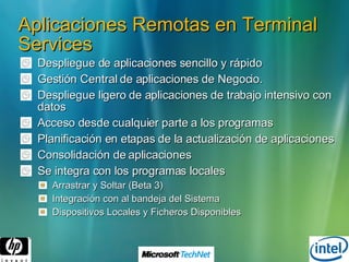 Aplicaciones Remotas en Terminal Services Despliegue de aplicaciones sencillo y rápido Gestión Central de aplicaciones de Negocio. Despliegue ligero de aplicaciones de trabajo intensivo con datos Acceso desde cualquier parte a los programas Planificación en etapas de la actualización de aplicaciones Consolidación de aplicaciones Se integra con los programas locales Arrastrar y Soltar (Beta 3)  Integración con al bandeja del Sistema Dispositivos Locales y Ficheros Disponibles 