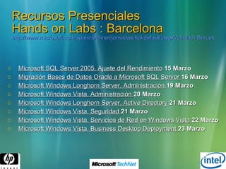 Recursos Presenciales Hands on Labs : Barcelona http://www.microsoft.com/spain/technet/jornadas/hol/default.aspx?ciudad=Barcelona#Barcelona   Microsoft SQL Server 2005. Ajuste del Rendimiento   15 Marzo   Migración Bases de Datos Oracle a Microsoft SQL Server  16 Marzo Microsoft Windows Longhorn Server. Administración  19 Marzo Microsoft Windows Vista. Administración  20 Marzo Microsoft Windows Longhorn Server. Active Directory  21 Marzo Microsoft Windows Vista. Seguridad  21 Marzo Microsoft Windows Vista. Servicios de Red en Windows Vista  22 Marzo Microsoft Windows Vista. Business Desktop Deployment  23 Marzo 