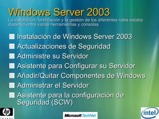 Windows Server 2003 La instalación, fortificación y la gestión de los diferentes roles estaba dispersa entre varias herramientas y consolas Instalación de Windows Server 2003 Actualizaciones de Seguridad Administre su Servidor Asistente para Configurar su Servidor Añadir/Quitar Componentes de Windows Administrar el Servidor Asistente para la configuración de Seguridad (SCW) 