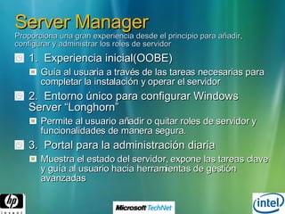 Server Manager Proporciona una gran experiencia desde el principio para añadir, configurar y administrar los roles de servidor 1.  Experiencia inicial(OOBE) Guía al usuaria a través de las tareas necesarias para completar la instalación y operar el servidor 2.  Entorno único para configurar Windows Server “Longhorn” Permite al usuario añadir o quitar roles de servidor y funcionalidades de manera segura. 3.  Portal para la administración diaria Muestra el estado del servidor, expone las tareas clave y guía al usuario hacia herramientas de gestión avanzadas 