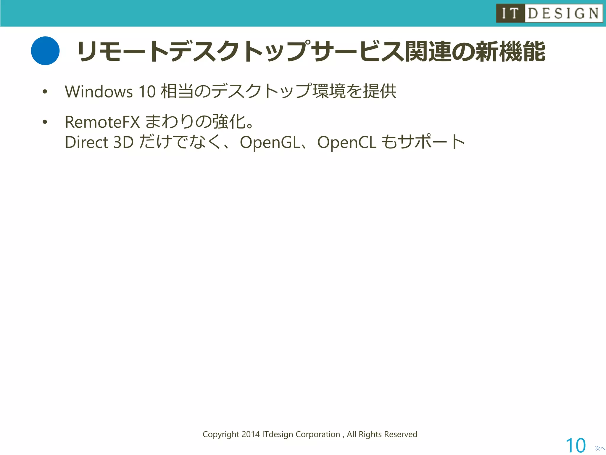 リモートデスクトップサービス関連の新機能 
•Windows 10 相当のデスクトップ環境を提供 
•RemoteFXまわりの強化。 Direct 3D だけでなく、OpenGL、OpenCLもサポート 
次へ 
Copyright 2014 ITdesign Corporation , All Rights Reserved 
10 
 