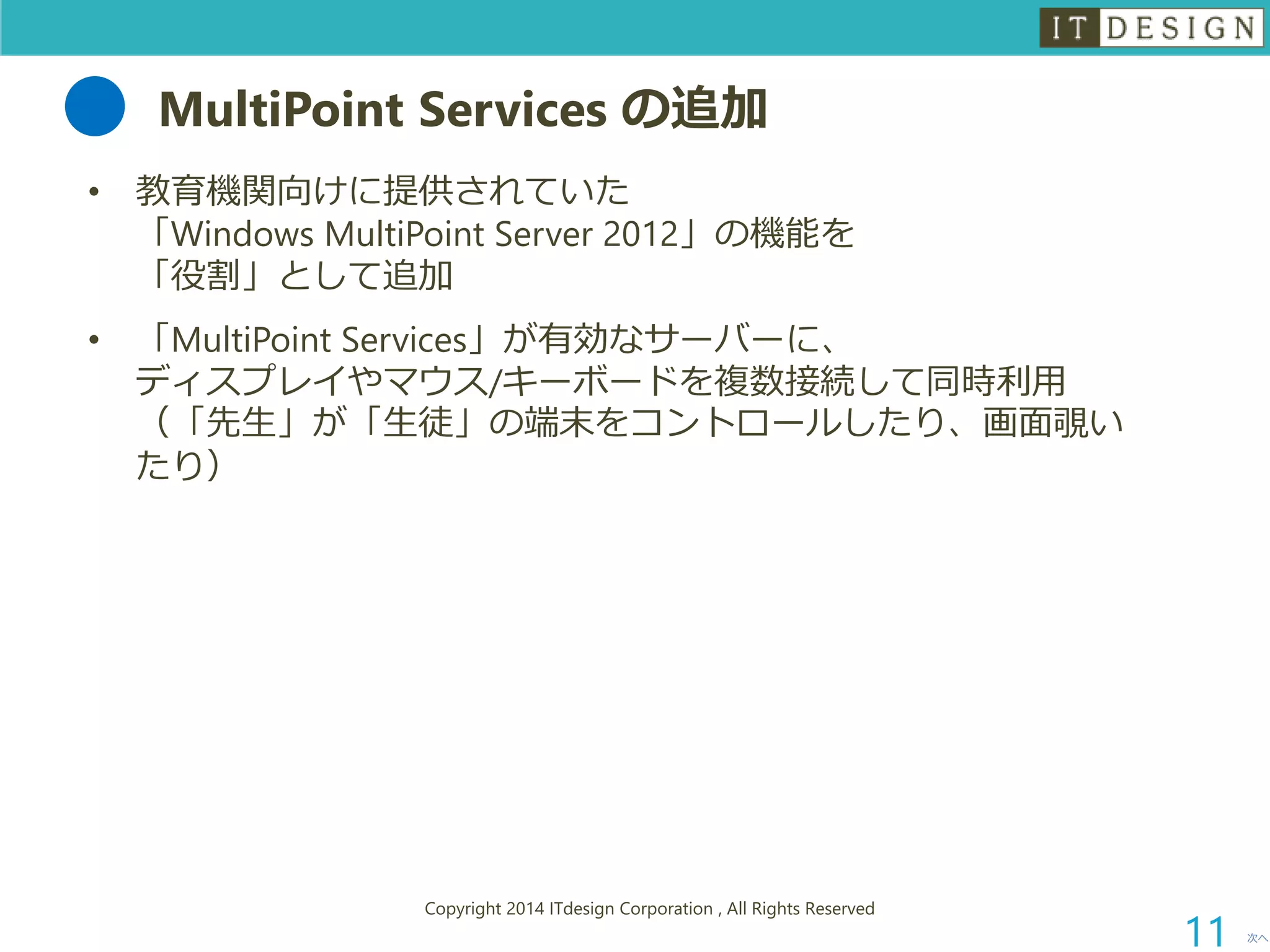 MultiPointServices の追加 
•教育機関向けに提供されていた 「Windows MultiPointServer 2012」の機能を 「役割」として追加 
•「MultiPointServices」が有効なサーバーに、 ディスプレイやマウス/キーボードを複数接続して同時利用 （「先生」が「生徒」の端末をコントロールしたり、画面覗い たり） 
次へ 
Copyright 2014 ITdesign Corporation , All Rights Reserved 
11 
 