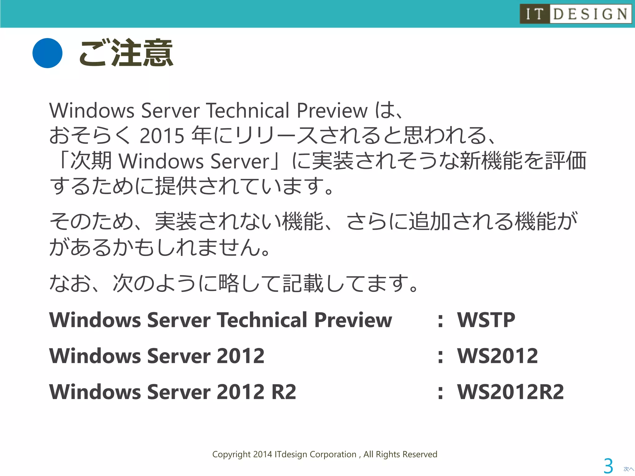 ご注意 
WindowsServerTechnicalPreviewは、 おそらく2015 年にリリースされると思われる、 「次期Windows Server」に実装されそうな新機能を評価 するために提供されています。 
そのため、実装されない機能、さらに追加される機能が があるかもしれません。 
なお、次のように略して記載してます。 
Windows Server Technical Preview：WSTP 
Windows Server 2012：WS2012 
Windows Server 2012 R2：WS2012R2 
次へ 
Copyright 2014 ITdesign Corporation , All Rights Reserved 
3 
 