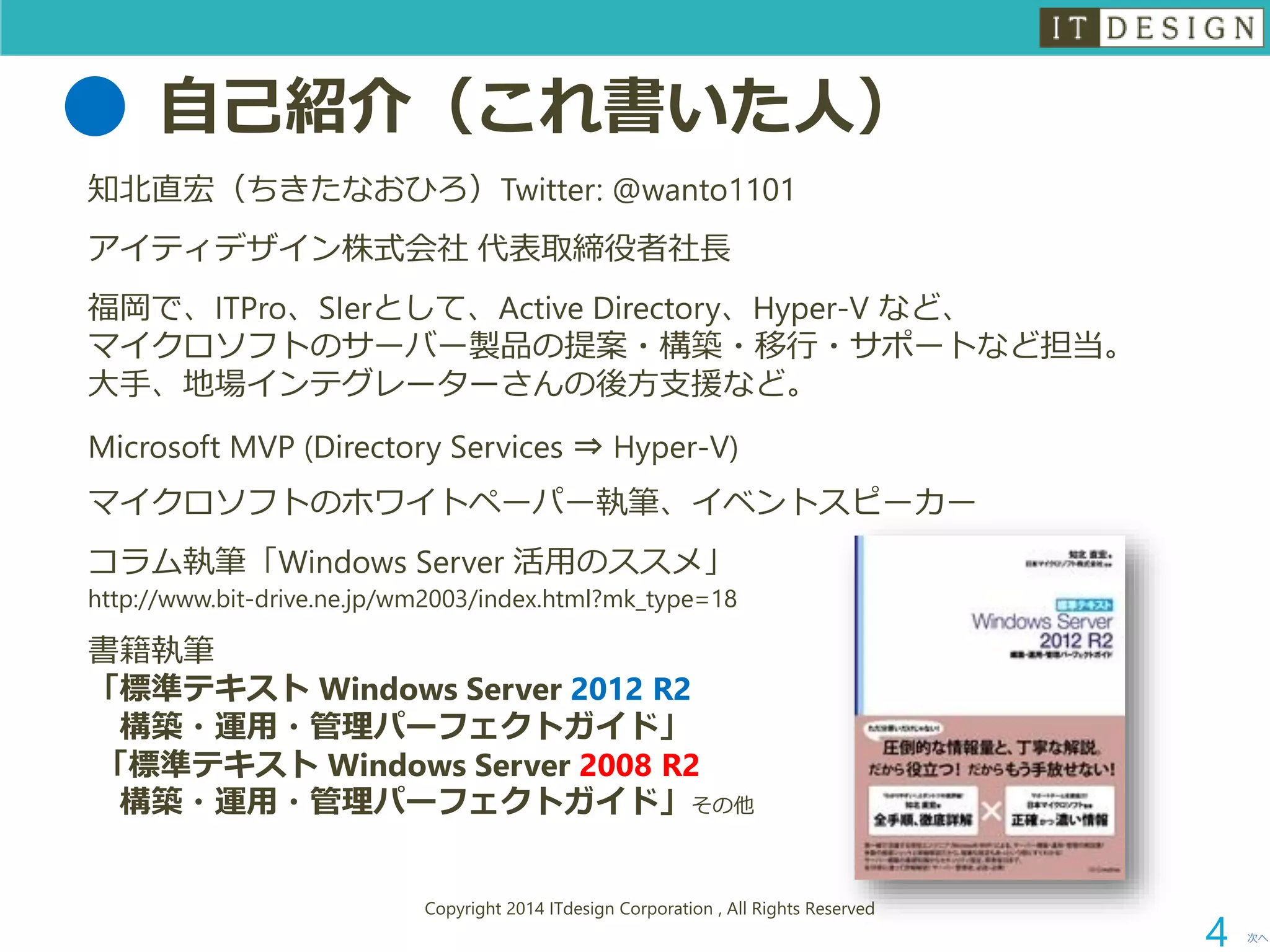 自己紹介（これ書いた人） 
知北直宏（ちきたなおひろ）Twitter: @wanto1101 
アイティデザイン株式会社代表取締役者社長 
福岡で、ITPro、SIerとして、Active Directory、Hyper-V など、 マイクロソフトのサーバー製品の提案・構築・移行・サポートなど担当。 大手、地場インテグレーターさんの後方支援など。 
Microsoft MVP (Directory Services ⇒Hyper-V) 
マイクロソフトのホワイトペーパー執筆、イベントスピーカー 
コラム執筆「WindowsServer活用のススメ」 http://www.bit-drive.ne.jp/wm2003/index.html?mk_type=18 
書籍執筆 「標準テキストWindows Server 2012 R2 構築・運用・管理パーフェクトガイド」 「標準テキストWindows Server 2008 R2 構築・運用・管理パーフェクトガイド」その他 
次へ 
Copyright 2014 ITdesign Corporation , All Rights Reserved 
4 
 