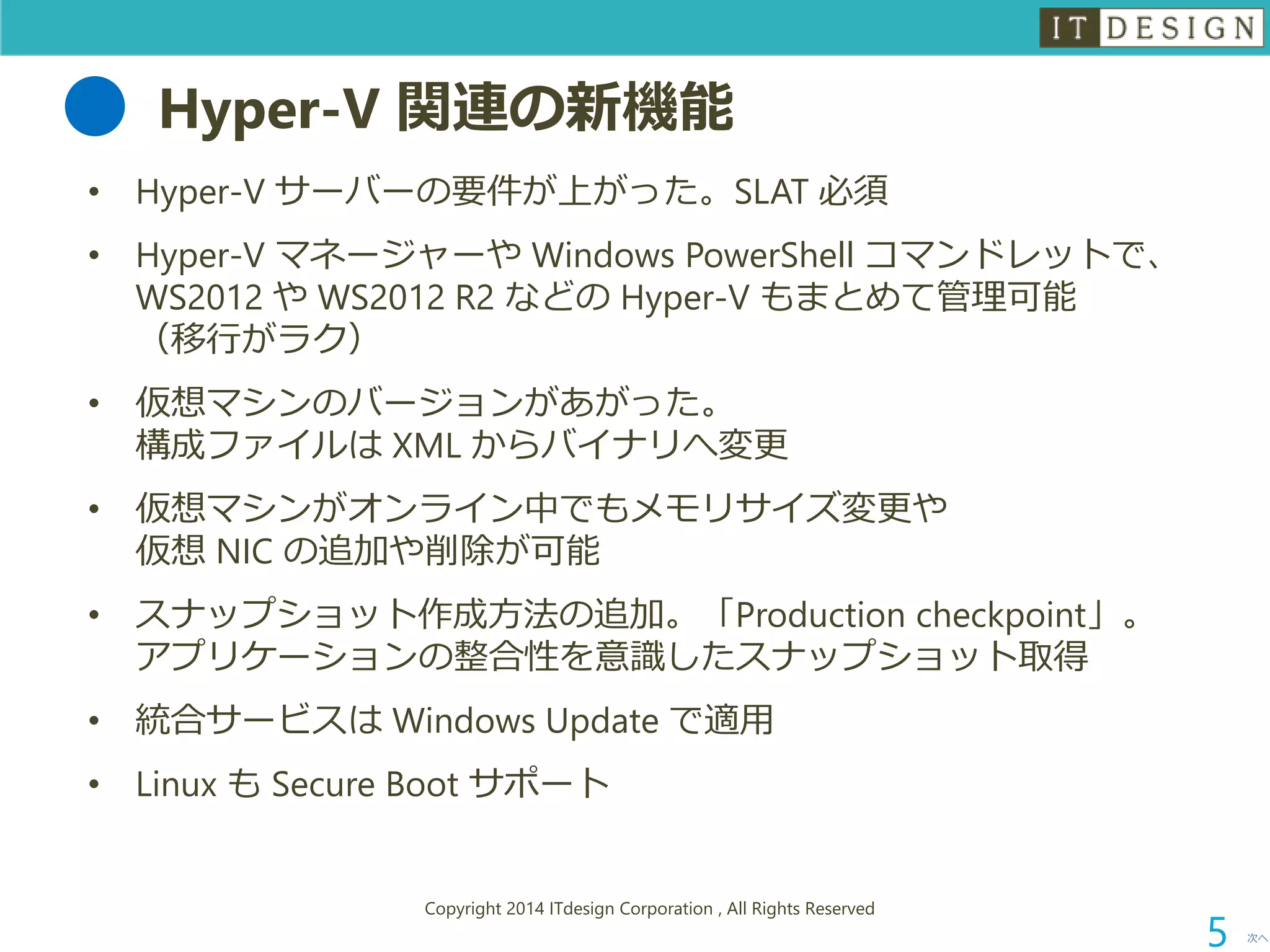 Hyper-V 関連の新機能 
•Hyper-V サーバーの要件が上がった。SLAT 必須 
•Hyper-V マネージャーやWindows PowerShell コマンドレットで、 WS2012 やWS2012 R2 などのHyper-V もまとめて管理可能 （移行がラク） 
•仮想マシンのバージョンがあがった。 構成ファイルはXML からバイナリへ変更 
•仮想マシンがオンライン中でもメモリサイズ変更や 仮想NIC の追加や削除が可能 
•スナップショット作成方法の追加。「Production checkpoint」。 アプリケーションの整合性を意識したスナップショット取得 
•統合サービスはWindows Update で適用 
•Linux もSecure Boot サポート 
次へ 
Copyright 2014 ITdesign Corporation , All Rights Reserved 
5 
 