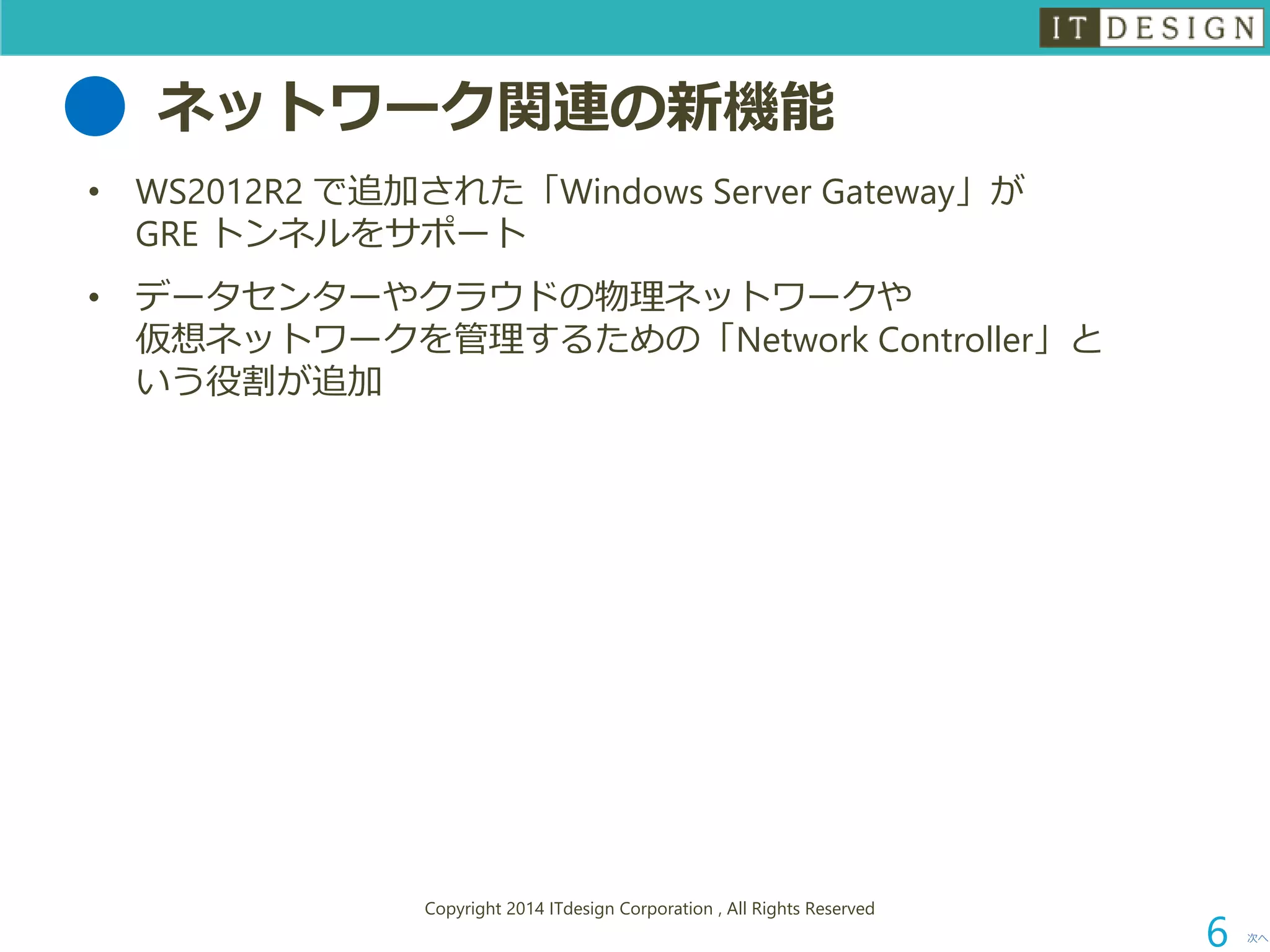 ネットワーク関連の新機能 
•WS2012R2 で追加された「Windows Server Gateway」が GRE トンネルをサポート 
•データセンターやクラウドの物理ネットワークや 仮想ネットワークを管理するための「Network Controller」と いう役割が追加 
次へ 
Copyright 2014 ITdesign Corporation , All Rights Reserved 
6 
 