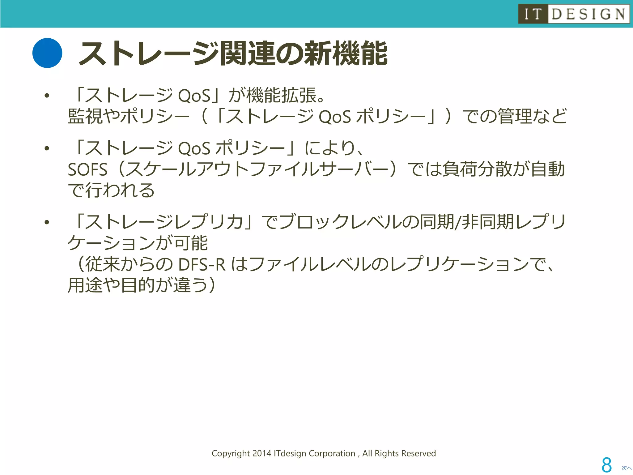 ストレージ関連の新機能 
•「ストレージQoS」が機能拡張。 監視やポリシー（「ストレージQoSポリシー」）での管理など 
•「ストレージQoSポリシー」により、 SOFS（スケールアウトファイルサーバー）では負荷分散が自動 で行われる 
•「ストレージレプリカ」でブロックレベルの同期/非同期レプリ ケーションが可能 （従来からのDFS-R はファイルレベルのレプリケーションで、 用途や目的が違う） 
次へ 
Copyright 2014 ITdesign Corporation , All Rights Reserved 
8 
 