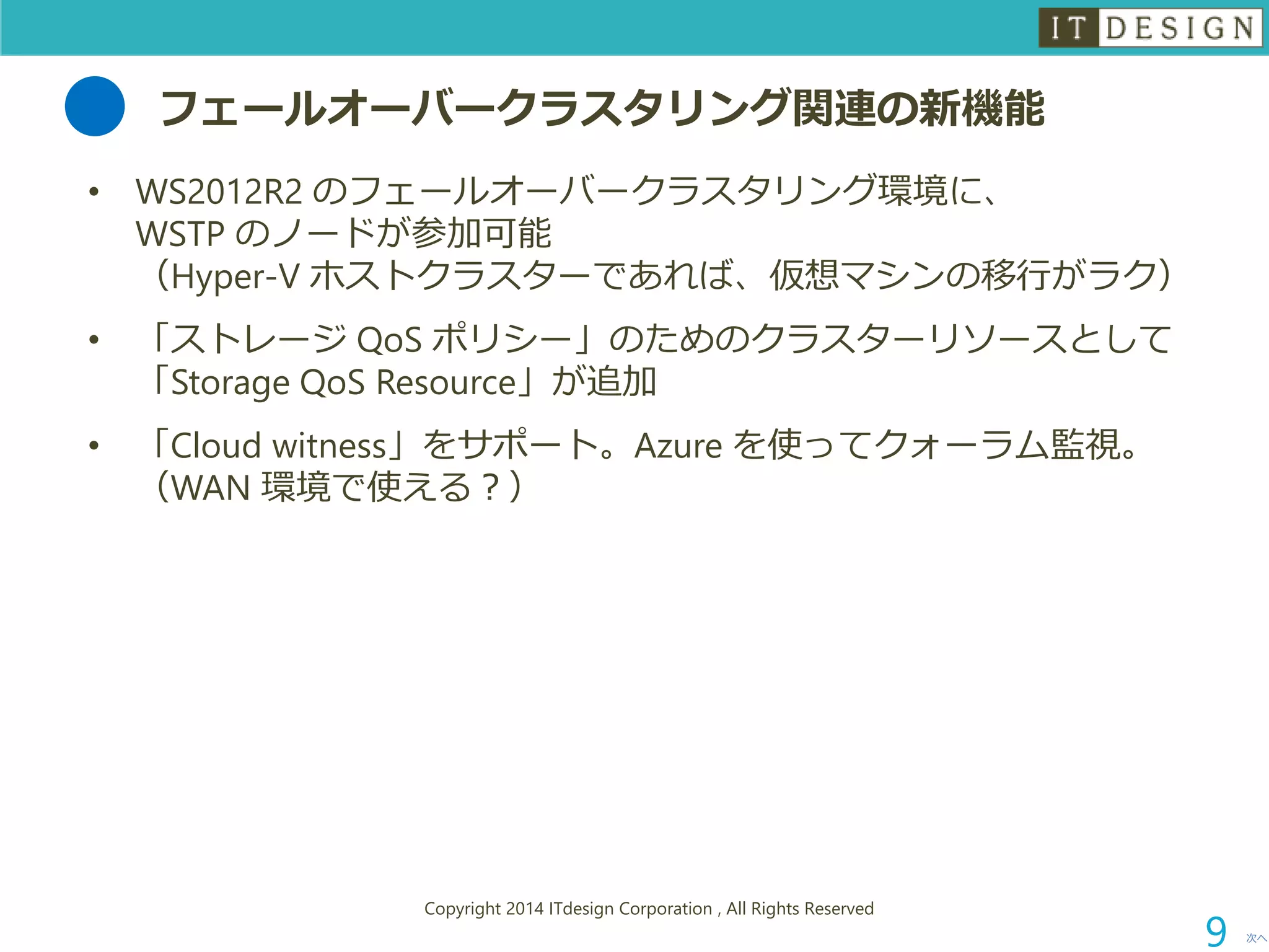 フェールオーバークラスタリング関連の新機能 
•WS2012R2 のフェールオーバークラスタリング環境に、 WSTP のノードが参加可能 （Hyper-V ホストクラスターであれば、仮想マシンの移行がラク） 
•「ストレージQoSポリシー」のためのクラスターリソースとして 「Storage QoSResource」が追加 
•「Cloud witness」をサポート。Azure を使ってクォーラム監視。 （WAN 環境で使える？） 
次へ 
Copyright 2014 ITdesign Corporation , All Rights Reserved 
9 
 