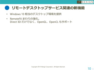 リモートデスクトップサービス関連の新機能 
•Windows 10 相当のデスクトップ環境を提供 
•RemoteFXまわりの強化。 Direct 3D だけでなく、OpenGL、OpenCLもサポート 
次へ 
Copyright 2014 ITdesign Corporation , All Rights Reserved 
10 
 
