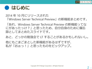 はじめに 
2014 年10 月にリリースされた 「Windows Server Technical Preview」の新機能まとめです。 
「あれ、Windows Server Technical Preview の新機能ってな にがあったっけ？」と思ったため、自分自身のために備忘 録としてまとめたスライドです。 
あと、どっかの勉強会でLT することがあるかもしれないし。 
他にもこまごまとした新機能があるはずですが、 私が「おぉっ！」と思ったものをピックアップ。 
次へ 
Copyright 2014 ITdesign Corporation , All Rights Reserved 
2 
 