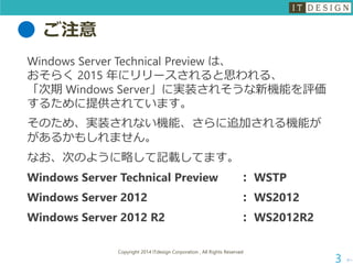 ご注意 
WindowsServerTechnicalPreviewは、 おそらく2015 年にリリースされると思われる、 「次期Windows Server」に実装されそうな新機能を評価 するために提供されています。 
そのため、実装されない機能、さらに追加される機能が があるかもしれません。 
なお、次のように略して記載してます。 
Windows Server Technical Preview：WSTP 
Windows Server 2012：WS2012 
Windows Server 2012 R2：WS2012R2 
次へ 
Copyright 2014 ITdesign Corporation , All Rights Reserved 
3 
 
