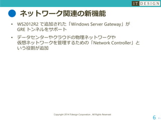 ネットワーク関連の新機能 
•WS2012R2 で追加された「Windows Server Gateway」が GRE トンネルをサポート 
•データセンターやクラウドの物理ネットワークや 仮想ネットワークを管理するための「Network Controller」と いう役割が追加 
次へ 
Copyright 2014 ITdesign Corporation , All Rights Reserved 
6 
 
