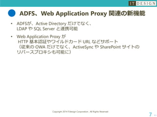 ADFS、Web Application Proxy 関連の新機能 
•ADFSが、Active Directory だけでなく、 LDAP やSQL Server と連携可能 
•Web Application Proxy が HTTP 基本認証やワイルドカードURL などサポート （従来のOWA だけでなく、ActiveSync やSharePoint サイトの リバースプロキシも可能に） 
次へ 
Copyright 2014 ITdesign Corporation , All Rights Reserved 
7 
 