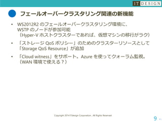 フェールオーバークラスタリング関連の新機能 
•WS2012R2 のフェールオーバークラスタリング環境に、 WSTP のノードが参加可能 （Hyper-V ホストクラスターであれば、仮想マシンの移行がラク） 
•「ストレージQoSポリシー」のためのクラスターリソースとして 「Storage QoSResource」が追加 
•「Cloud witness」をサポート。Azure を使ってクォーラム監視。 （WAN 環境で使える？） 
次へ 
Copyright 2014 ITdesign Corporation , All Rights Reserved 
9 
 