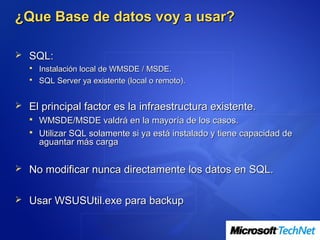 ¿Que Base de datos voy a usar?

 SQL:
    Instalación local de WMSDE / MSDE.
    SQL Server ya existente (local o remoto).


 El principal factor es la infraestructura existente.
   WMSDE/MSDE valdrá en la mayoría de los casos.
   Utilizar SQL solamente si ya está instalado y tiene capacidad de
    aguantar más carga

 No modificar nunca directamente los datos en SQL.


 Usar WSUSUtil.exe para backup
 